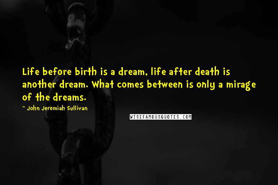 John Jeremiah Sullivan Quotes: Life before birth is a dream, life after death is another dream. What comes between is only a mirage of the dreams.