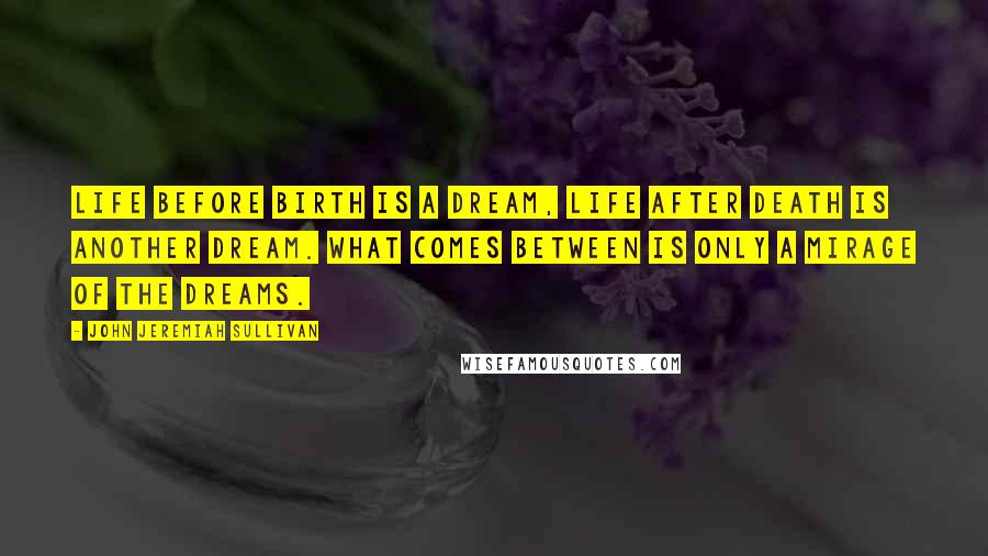 John Jeremiah Sullivan Quotes: Life before birth is a dream, life after death is another dream. What comes between is only a mirage of the dreams.