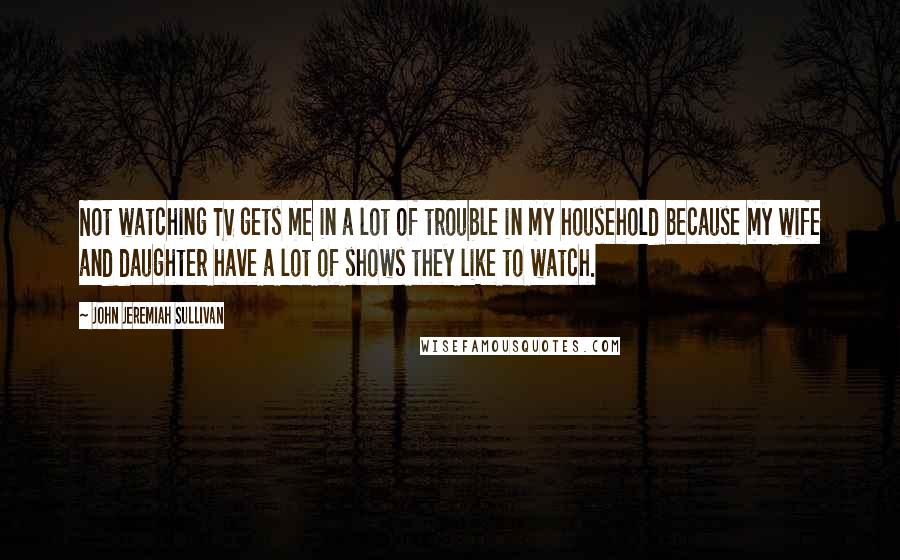 John Jeremiah Sullivan Quotes: Not watching TV gets me in a lot of trouble in my household because my wife and daughter have a lot of shows they like to watch.