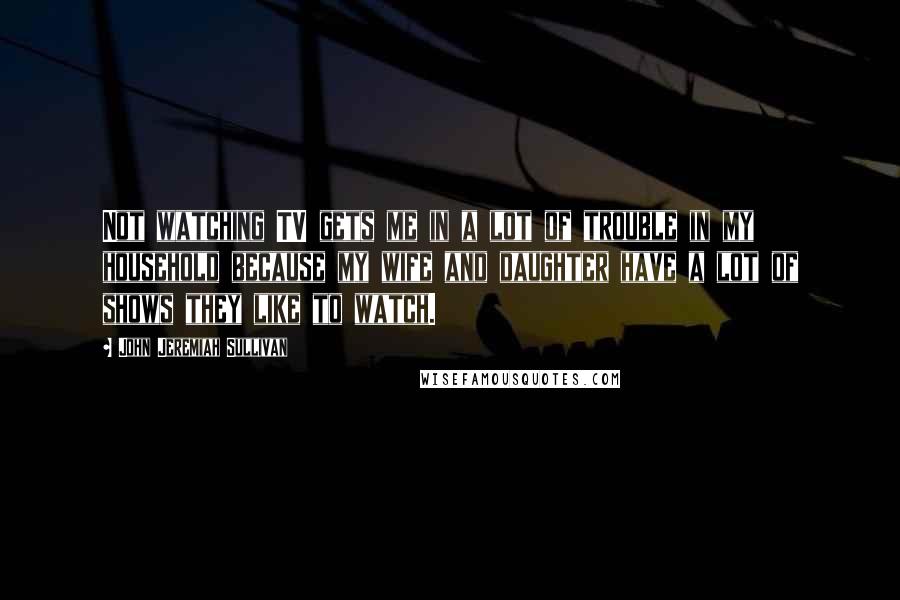 John Jeremiah Sullivan Quotes: Not watching TV gets me in a lot of trouble in my household because my wife and daughter have a lot of shows they like to watch.