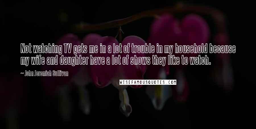 John Jeremiah Sullivan Quotes: Not watching TV gets me in a lot of trouble in my household because my wife and daughter have a lot of shows they like to watch.