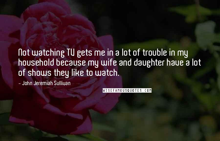 John Jeremiah Sullivan Quotes: Not watching TV gets me in a lot of trouble in my household because my wife and daughter have a lot of shows they like to watch.