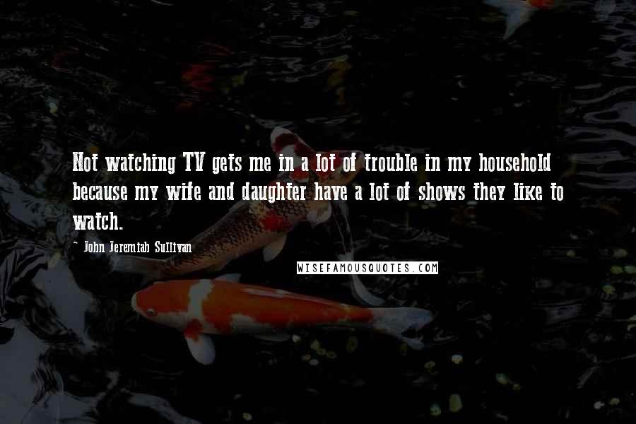 John Jeremiah Sullivan Quotes: Not watching TV gets me in a lot of trouble in my household because my wife and daughter have a lot of shows they like to watch.