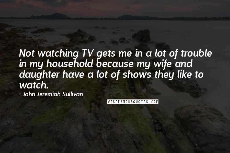 John Jeremiah Sullivan Quotes: Not watching TV gets me in a lot of trouble in my household because my wife and daughter have a lot of shows they like to watch.