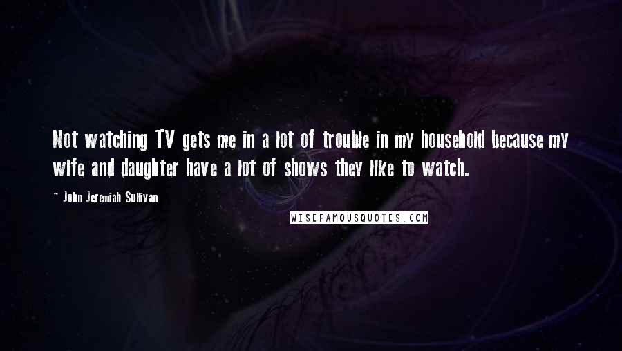 John Jeremiah Sullivan Quotes: Not watching TV gets me in a lot of trouble in my household because my wife and daughter have a lot of shows they like to watch.