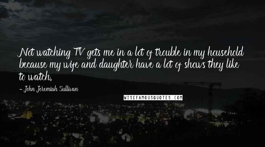 John Jeremiah Sullivan Quotes: Not watching TV gets me in a lot of trouble in my household because my wife and daughter have a lot of shows they like to watch.