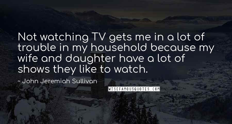 John Jeremiah Sullivan Quotes: Not watching TV gets me in a lot of trouble in my household because my wife and daughter have a lot of shows they like to watch.