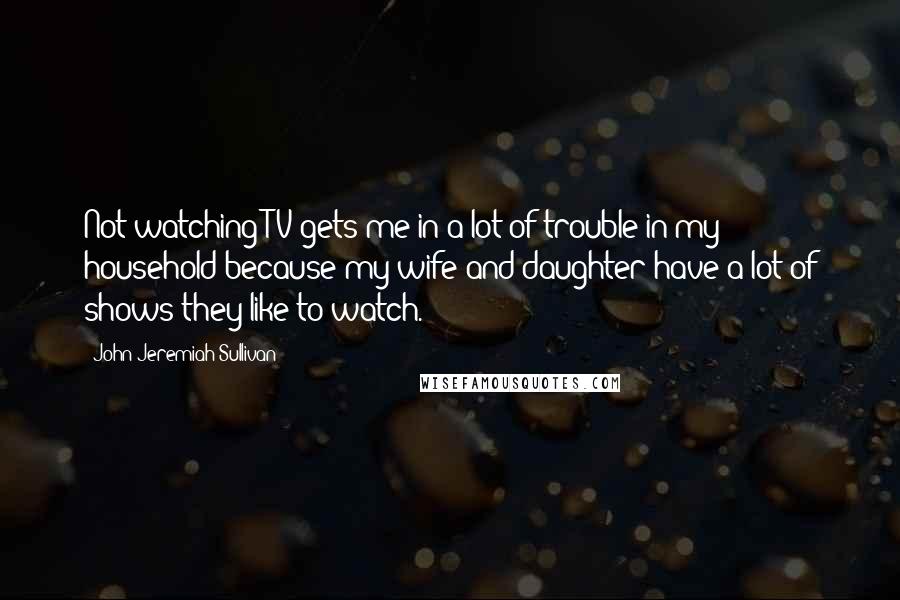John Jeremiah Sullivan Quotes: Not watching TV gets me in a lot of trouble in my household because my wife and daughter have a lot of shows they like to watch.