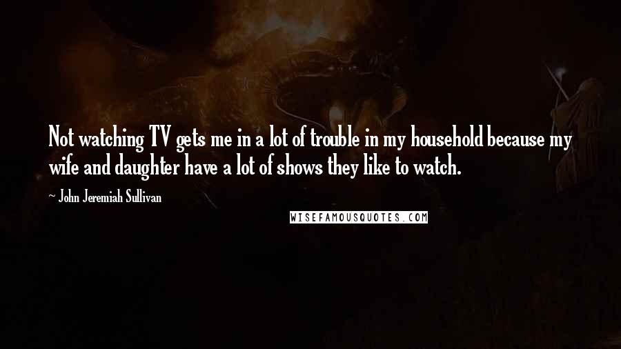 John Jeremiah Sullivan Quotes: Not watching TV gets me in a lot of trouble in my household because my wife and daughter have a lot of shows they like to watch.