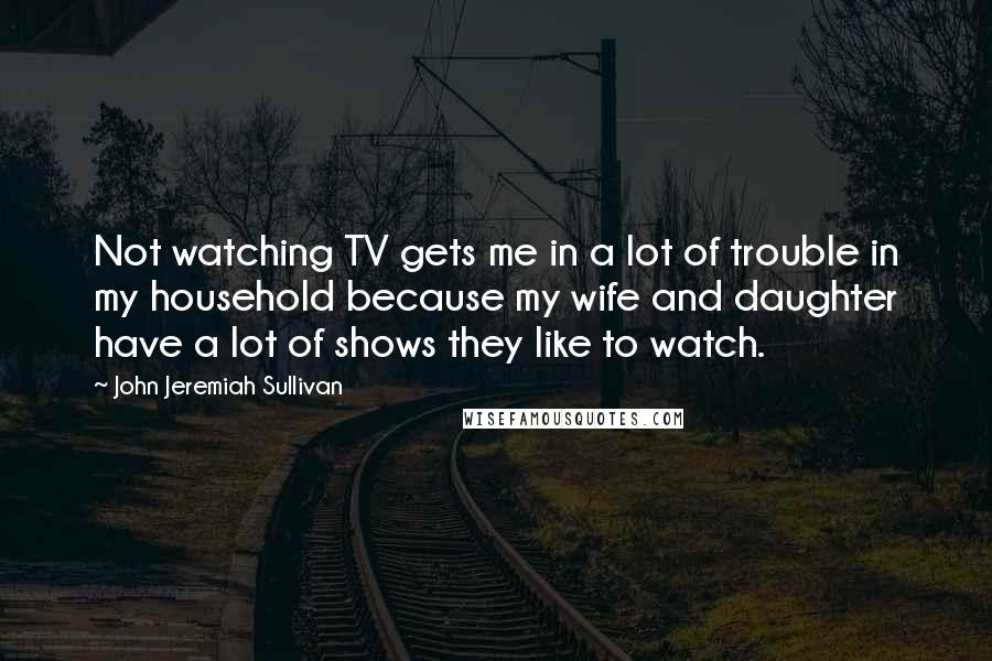 John Jeremiah Sullivan Quotes: Not watching TV gets me in a lot of trouble in my household because my wife and daughter have a lot of shows they like to watch.