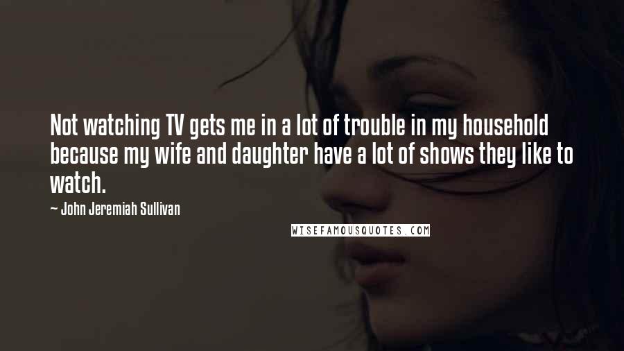 John Jeremiah Sullivan Quotes: Not watching TV gets me in a lot of trouble in my household because my wife and daughter have a lot of shows they like to watch.