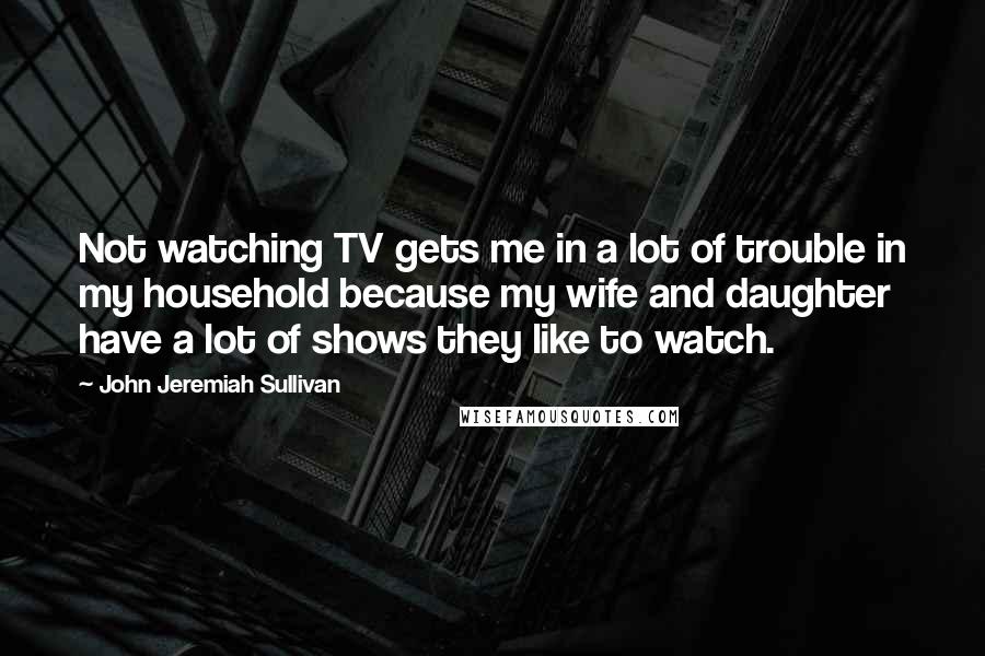 John Jeremiah Sullivan Quotes: Not watching TV gets me in a lot of trouble in my household because my wife and daughter have a lot of shows they like to watch.