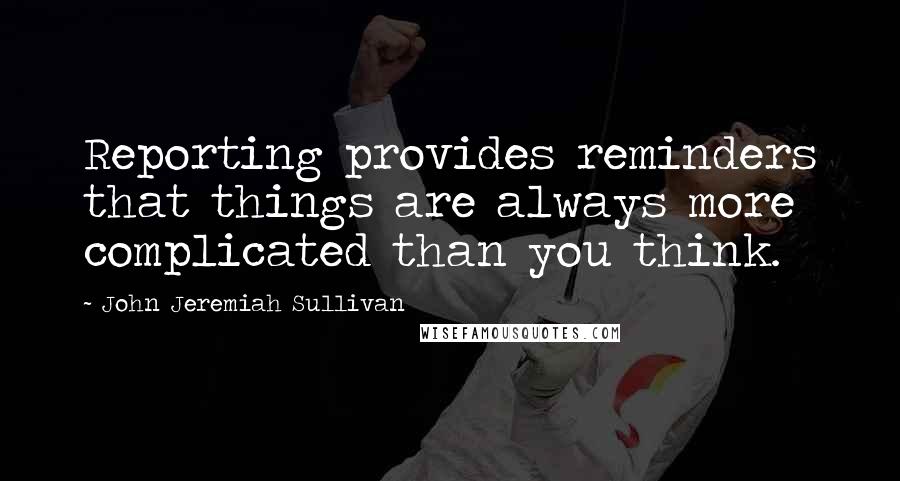 John Jeremiah Sullivan Quotes: Reporting provides reminders that things are always more complicated than you think.