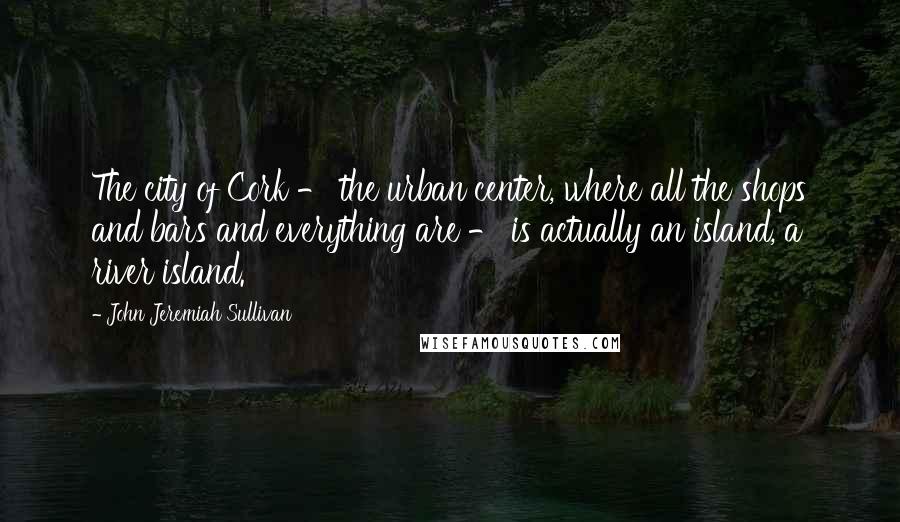 John Jeremiah Sullivan Quotes: The city of Cork - the urban center, where all the shops and bars and everything are - is actually an island, a river island.