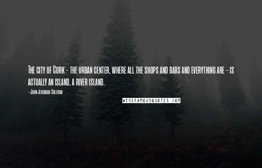 John Jeremiah Sullivan Quotes: The city of Cork - the urban center, where all the shops and bars and everything are - is actually an island, a river island.