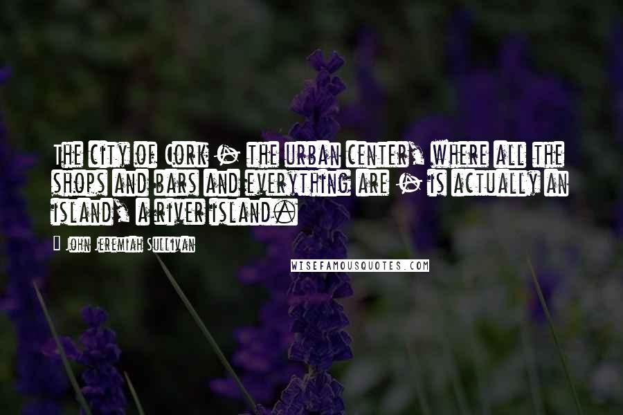 John Jeremiah Sullivan Quotes: The city of Cork - the urban center, where all the shops and bars and everything are - is actually an island, a river island.