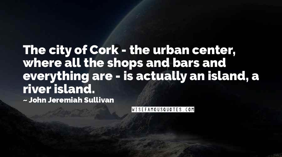 John Jeremiah Sullivan Quotes: The city of Cork - the urban center, where all the shops and bars and everything are - is actually an island, a river island.