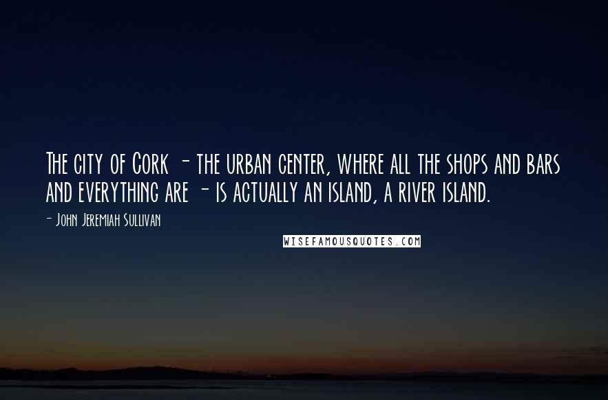 John Jeremiah Sullivan Quotes: The city of Cork - the urban center, where all the shops and bars and everything are - is actually an island, a river island.