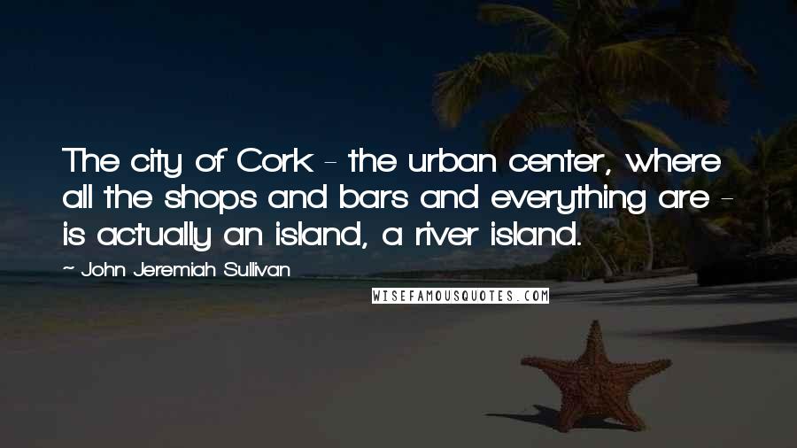 John Jeremiah Sullivan Quotes: The city of Cork - the urban center, where all the shops and bars and everything are - is actually an island, a river island.