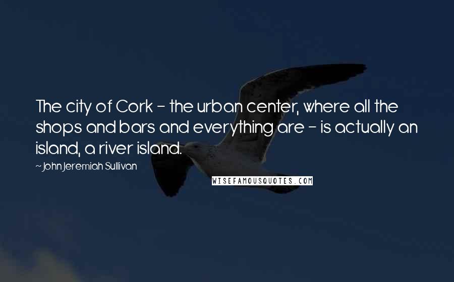 John Jeremiah Sullivan Quotes: The city of Cork - the urban center, where all the shops and bars and everything are - is actually an island, a river island.