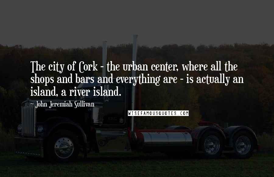 John Jeremiah Sullivan Quotes: The city of Cork - the urban center, where all the shops and bars and everything are - is actually an island, a river island.