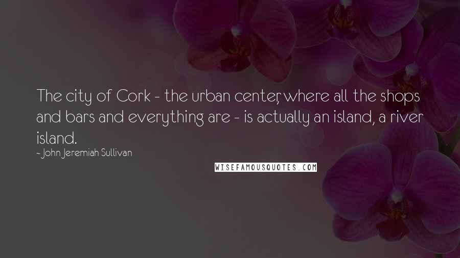 John Jeremiah Sullivan Quotes: The city of Cork - the urban center, where all the shops and bars and everything are - is actually an island, a river island.