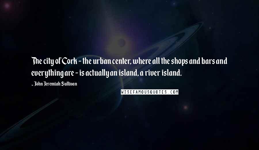 John Jeremiah Sullivan Quotes: The city of Cork - the urban center, where all the shops and bars and everything are - is actually an island, a river island.