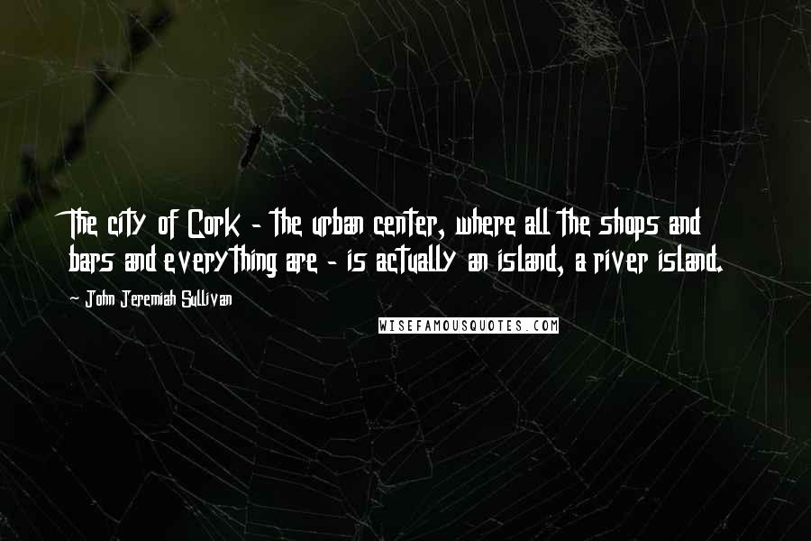 John Jeremiah Sullivan Quotes: The city of Cork - the urban center, where all the shops and bars and everything are - is actually an island, a river island.