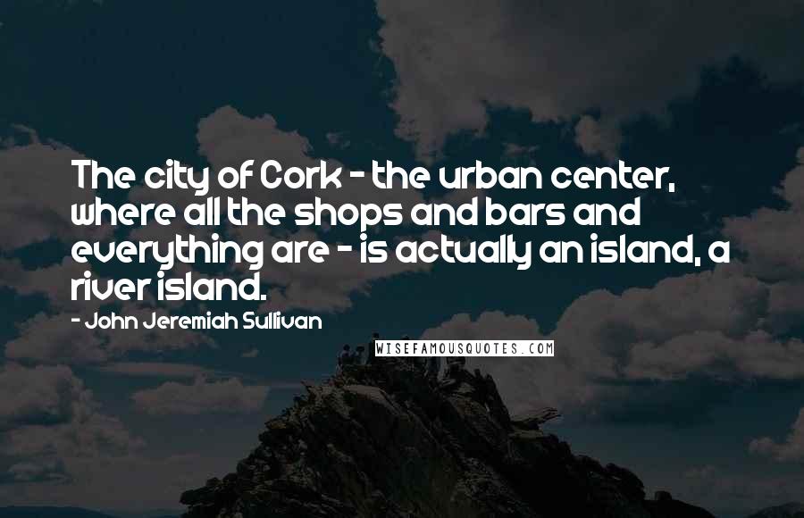 John Jeremiah Sullivan Quotes: The city of Cork - the urban center, where all the shops and bars and everything are - is actually an island, a river island.