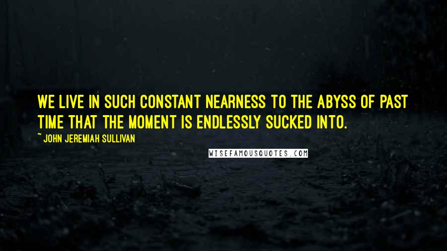 John Jeremiah Sullivan Quotes: We live in such constant nearness to the abyss of past time that the moment is endlessly sucked into.