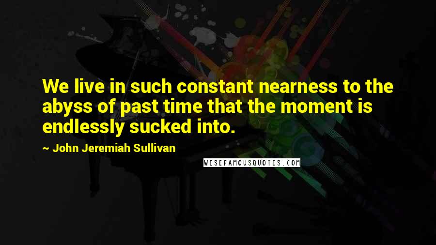 John Jeremiah Sullivan Quotes: We live in such constant nearness to the abyss of past time that the moment is endlessly sucked into.