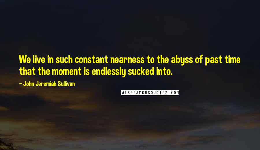 John Jeremiah Sullivan Quotes: We live in such constant nearness to the abyss of past time that the moment is endlessly sucked into.