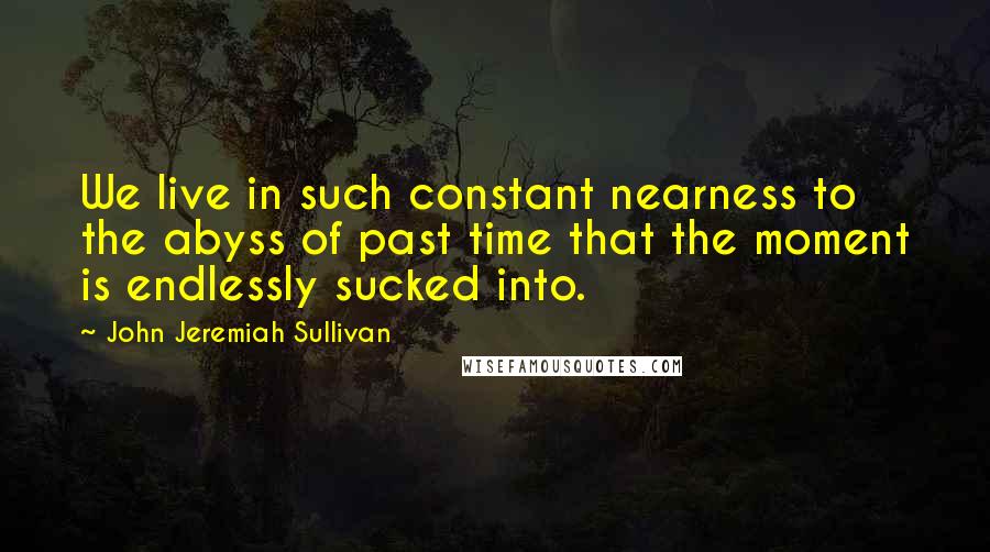 John Jeremiah Sullivan Quotes: We live in such constant nearness to the abyss of past time that the moment is endlessly sucked into.