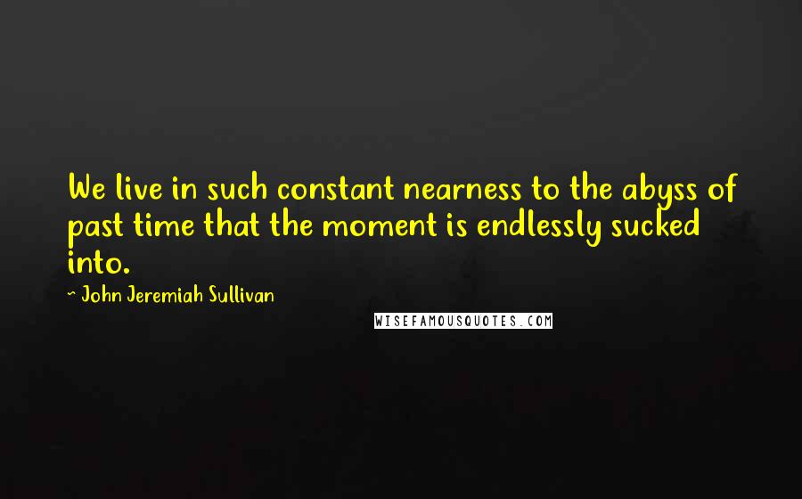 John Jeremiah Sullivan Quotes: We live in such constant nearness to the abyss of past time that the moment is endlessly sucked into.
