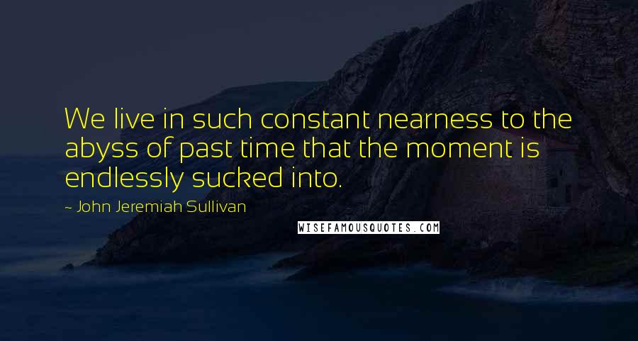 John Jeremiah Sullivan Quotes: We live in such constant nearness to the abyss of past time that the moment is endlessly sucked into.