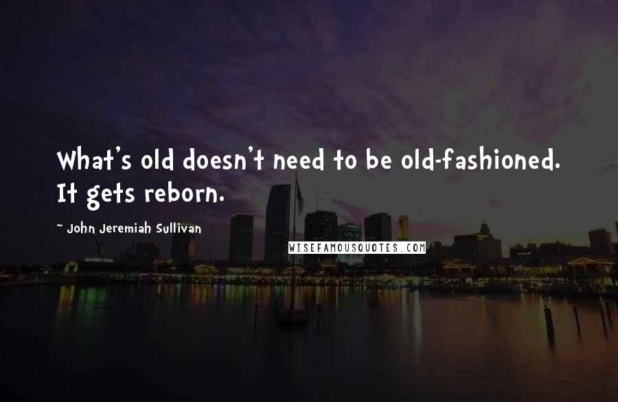 John Jeremiah Sullivan Quotes: What's old doesn't need to be old-fashioned. It gets reborn.