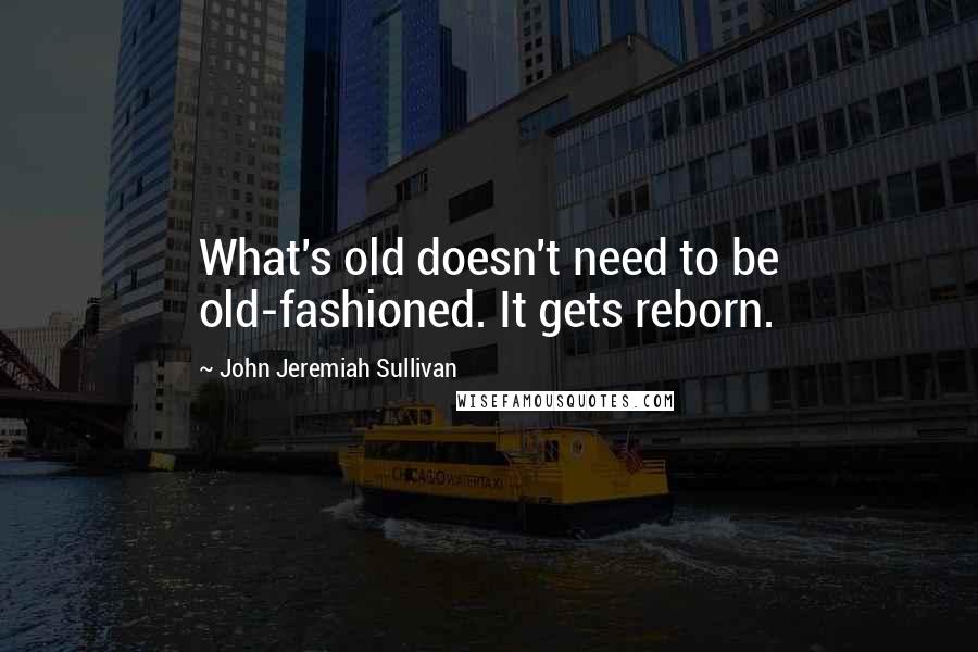 John Jeremiah Sullivan Quotes: What's old doesn't need to be old-fashioned. It gets reborn.