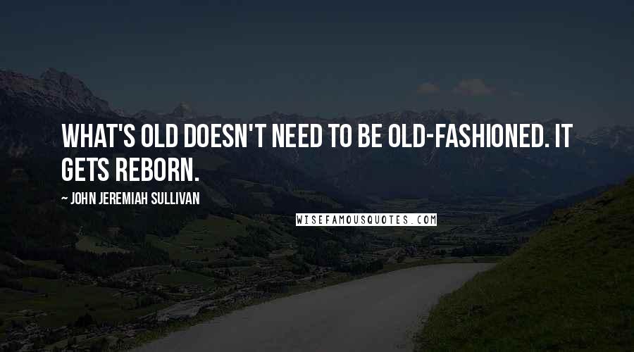 John Jeremiah Sullivan Quotes: What's old doesn't need to be old-fashioned. It gets reborn.