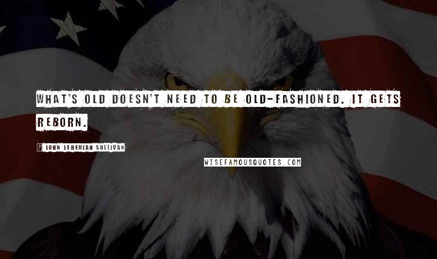 John Jeremiah Sullivan Quotes: What's old doesn't need to be old-fashioned. It gets reborn.