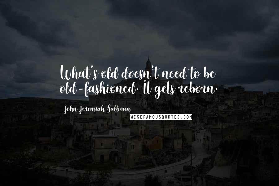 John Jeremiah Sullivan Quotes: What's old doesn't need to be old-fashioned. It gets reborn.