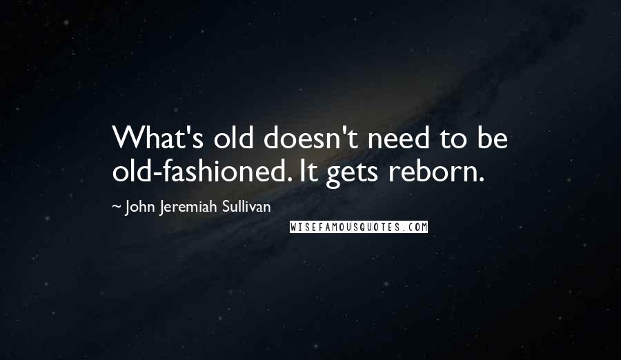 John Jeremiah Sullivan Quotes: What's old doesn't need to be old-fashioned. It gets reborn.