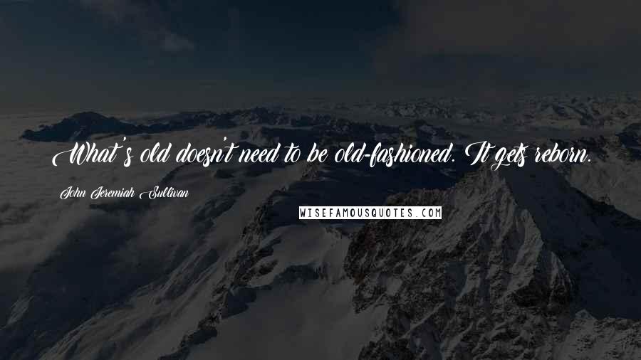 John Jeremiah Sullivan Quotes: What's old doesn't need to be old-fashioned. It gets reborn.