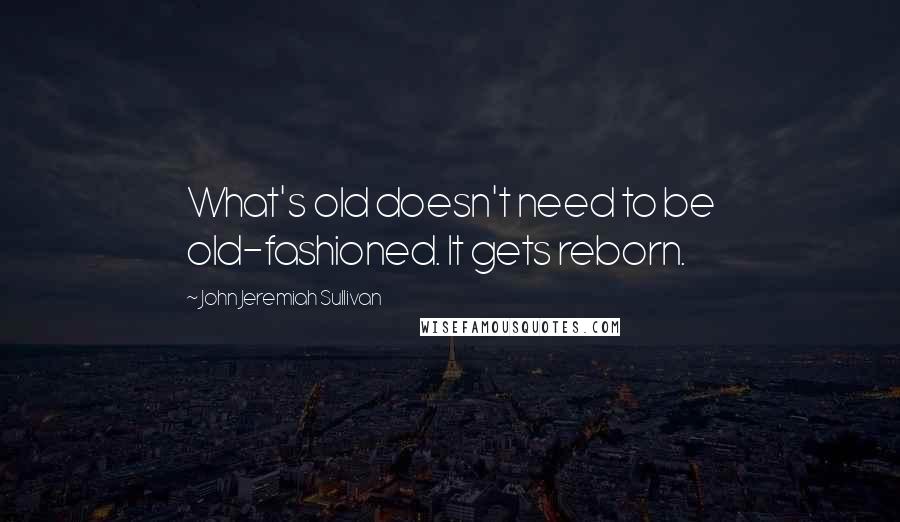 John Jeremiah Sullivan Quotes: What's old doesn't need to be old-fashioned. It gets reborn.