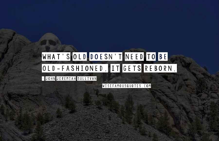 John Jeremiah Sullivan Quotes: What's old doesn't need to be old-fashioned. It gets reborn.