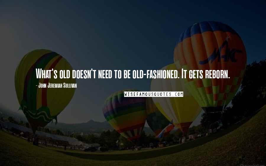 John Jeremiah Sullivan Quotes: What's old doesn't need to be old-fashioned. It gets reborn.