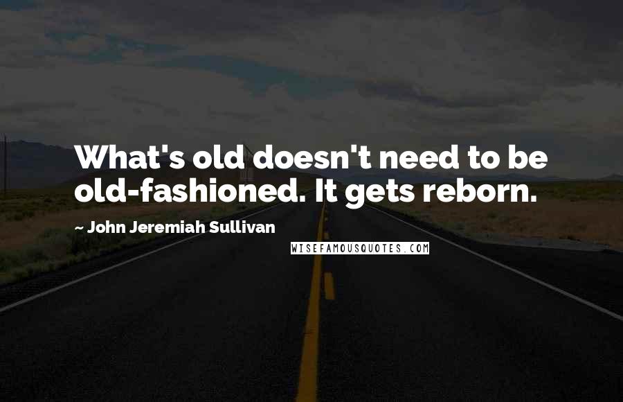 John Jeremiah Sullivan Quotes: What's old doesn't need to be old-fashioned. It gets reborn.