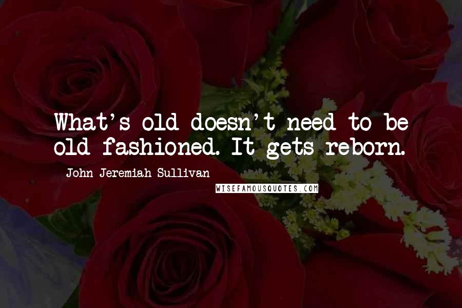 John Jeremiah Sullivan Quotes: What's old doesn't need to be old-fashioned. It gets reborn.