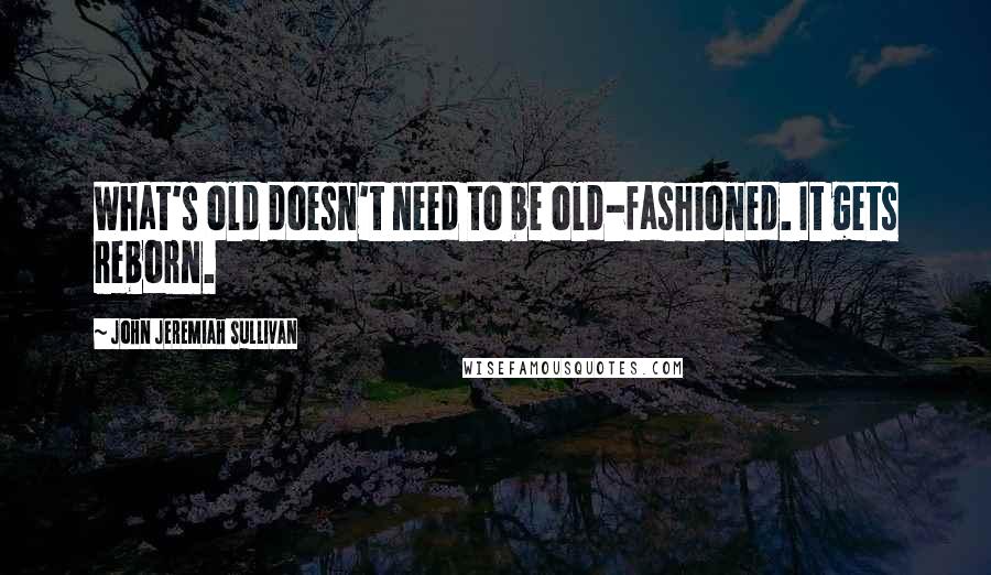 John Jeremiah Sullivan Quotes: What's old doesn't need to be old-fashioned. It gets reborn.