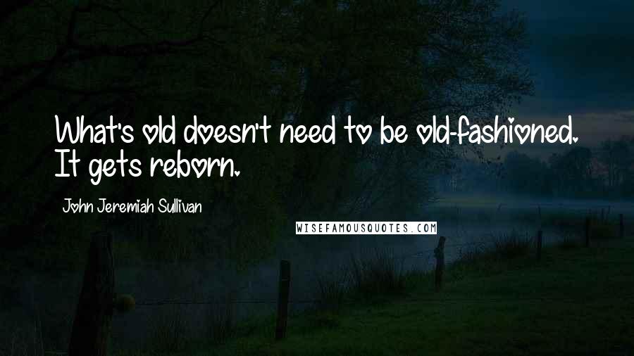 John Jeremiah Sullivan Quotes: What's old doesn't need to be old-fashioned. It gets reborn.