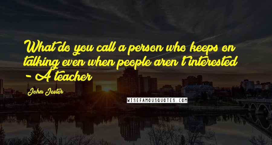 John Jester Quotes: What do you call a person who keeps on talking even when people aren't interested?   - A teacher!